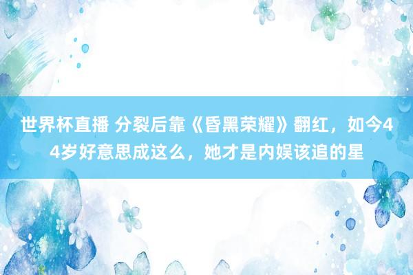 世界杯直播 分裂后靠《昏黑荣耀》翻红,如今44岁好意思成这么,她才是内娱该追的星