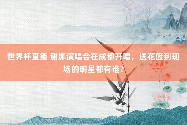 世界杯直播 谢娜演唱会在成都开唱,送花篮到现场的明星都有谁?