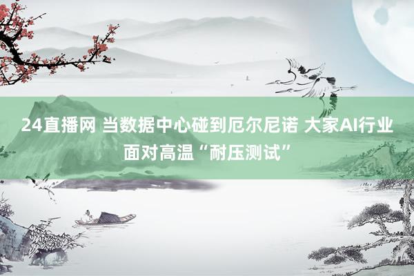 24直播网 当数据中心碰到厄尔尼诺 大家AI行业面对高温“耐压测试”