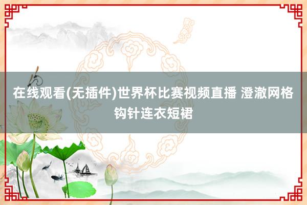 在线观看(无插件)世界杯比赛视频直播 澄澈网格钩针连衣短裙