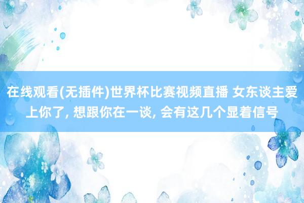 在线观看(无插件)世界杯比赛视频直播 女东谈主爱上你了, 想跟你在一谈, 会有这几个显着信号