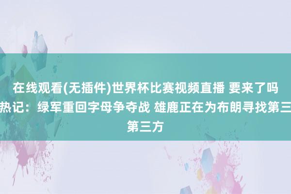 在线观看(无插件)世界杯比赛视频直播 要来了吗？热记：绿军重回字母争夺战 雄鹿正在为布朗寻找第三方