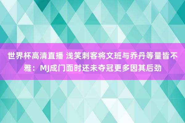 世界杯高清直播 浅笑刺客将文班与乔丹等量皆不雅:MJ成门面时还未夺冠更多因其后劲
