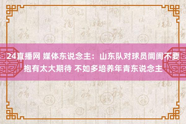 24直播网 媒体东说念主:山东队对球员阛阓不要抱有太大期待 不如多培养年青东说念主