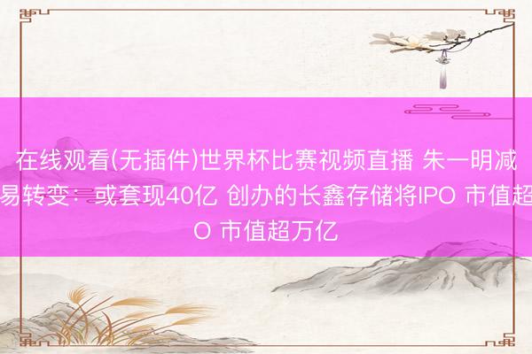 在线观看(无插件)世界杯比赛视频直播 朱一明减捏兆易转变：或套现40亿 创办的长鑫存储将IPO 市值超万亿