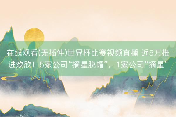 在线观看(无插件)世界杯比赛视频直播 近5万推进欢欣!5家公司“摘星脱帽”,1家公司“摘星”