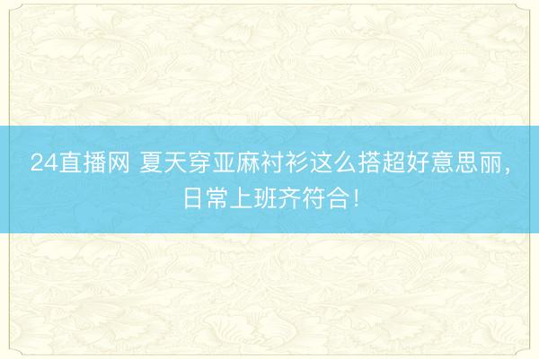 24直播网 夏天穿亚麻衬衫这么搭超好意思丽，日常上班齐符合！