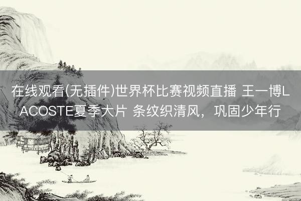 在线观看(无插件)世界杯比赛视频直播 王一博LACOSTE夏季大片 条纹织清风，巩固少年行