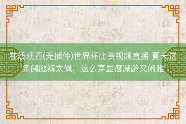在线观看(无插件)世界杯比赛视频直播 夏天这条阔腿裤太飒,这么穿显瘦减龄又闲雅