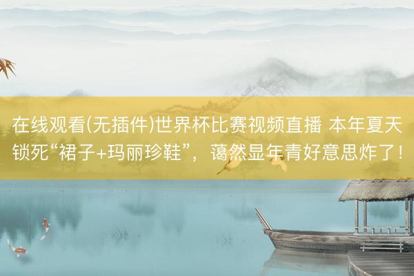 在线观看(无插件)世界杯比赛视频直播 本年夏天锁死“裙子+玛丽珍鞋”,蔼然显年青好意思炸了!