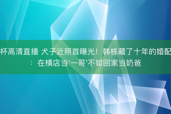 世界杯高清直播 犬子近照首曝光!韩栋藏了十年的婚配真相:在横店当'一哥'不如回家当奶爸