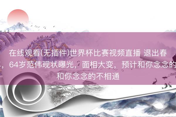 在线观看(无插件)世界杯比赛视频直播 退出春晚21年,64岁范伟现状曝光,面相大变,预计和你念念的不相通