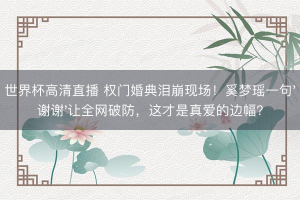 世界杯高清直播 权门婚典泪崩现场!奚梦瑶一句'谢谢'让全网破防,这才是真爱的边幅?