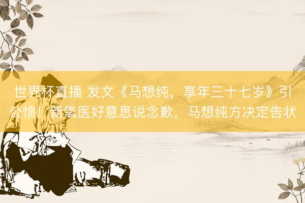 世界杯直播 发文《马想纯,享年三十七岁》引公愤!新氧医好意思说念歉,马想纯方决定告状