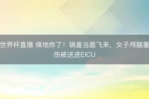 世界杯直播 倏地炸了!锅盖当面飞来,女子颅脑重伤被送进EICU