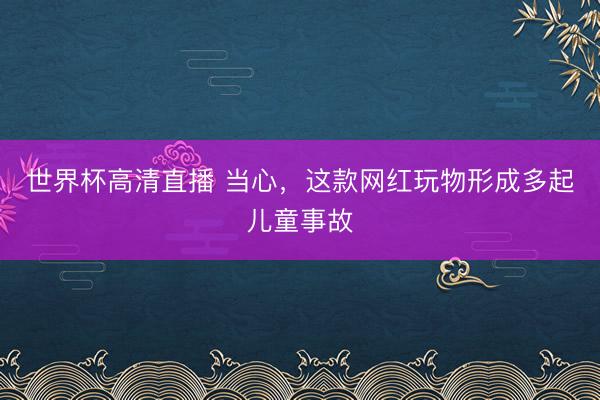 世界杯高清直播 当心,这款网红玩物形成多起儿童事故
