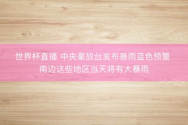 世界杯直播 中央豪放台发布暴雨蓝色预警 南边这些地区当天将有大暴雨