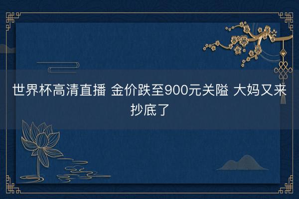 世界杯高清直播 金价跌至900元关隘 大妈又来抄底了