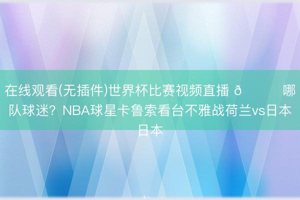 在线观看(无插件)世界杯比赛视频直播 👀哪队球迷?NBA球星卡鲁索看台不雅战荷兰vs日本