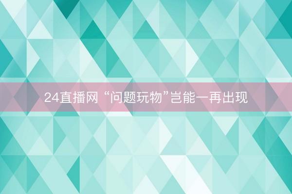 24直播网 “问题玩物”岂能一再出现