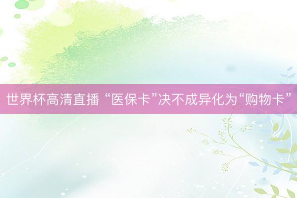 世界杯高清直播 “医保卡”决不成异化为“购物卡”