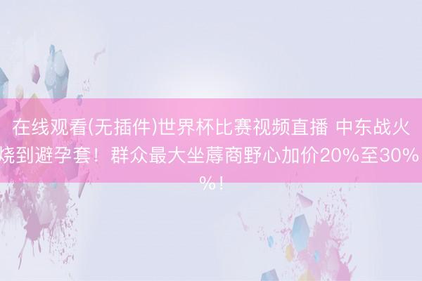在线观看(无插件)世界杯比赛视频直播 中东战火烧到避孕套!群众最大坐蓐商野心加价20%至30%!